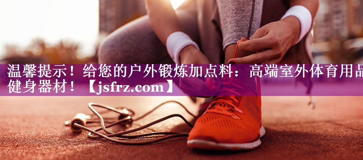 温馨提示！给您的户外锻炼加点料：高端室外体育用品健身器材！