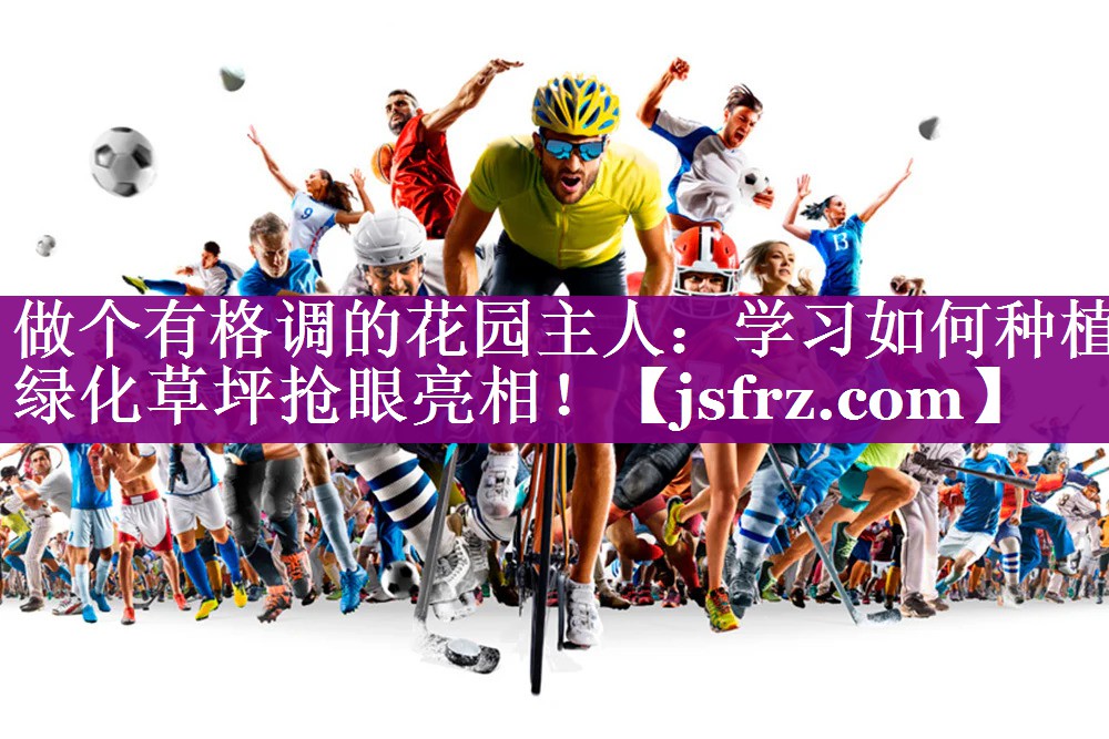 做个有格调的花园主人：学习如何种植绿化草坪抢眼亮相！