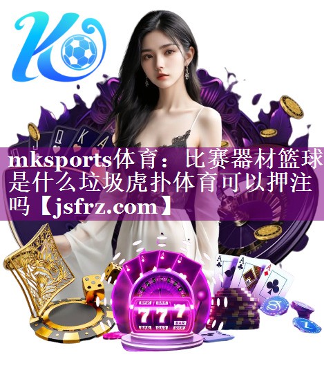 mksports体育：比赛器材篮球是什么垃圾虎扑体育可以押注吗
