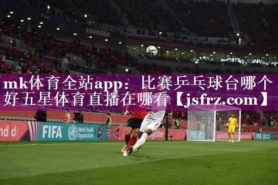 mk体育全站app：比赛乒乓球台哪个好五星体育直播在哪看