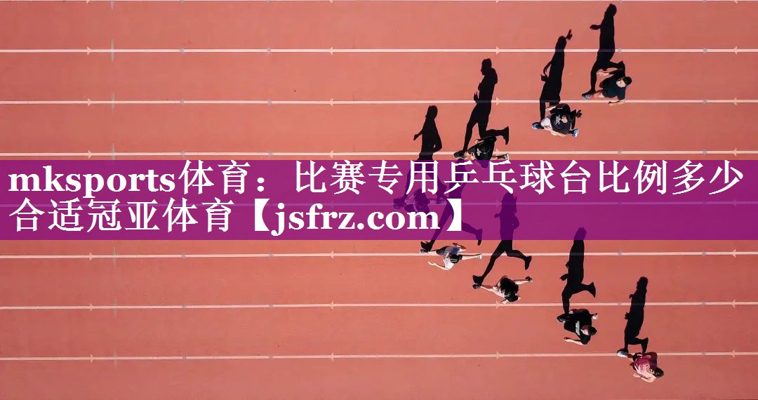mksports体育：比赛专用乒乓球台比例多少合适冠亚体育