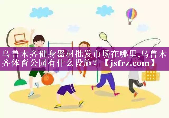 乌鲁木齐健身器材批发市场在哪里,乌鲁木齐体育公园有什么设施？