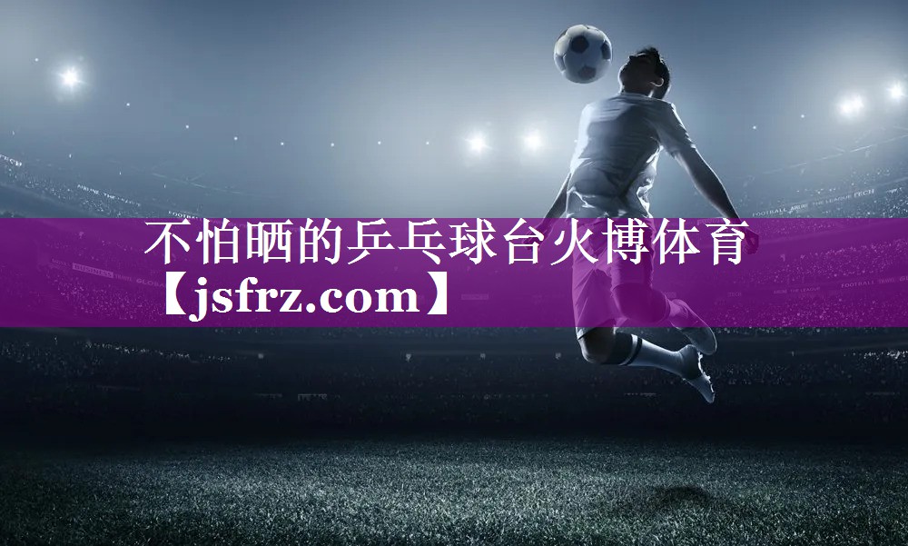 不怕晒的乒乓球台火博体育