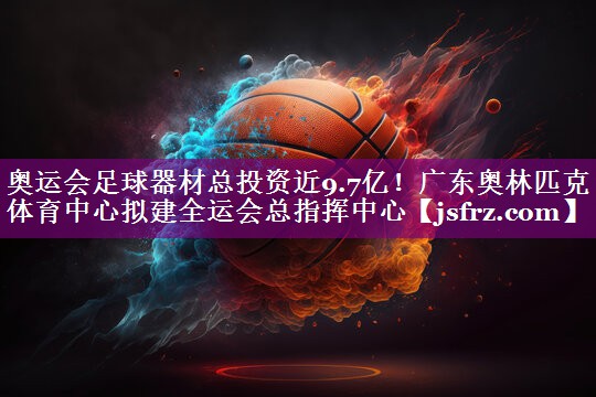 奥运会足球器材总投资近9.7亿！广东奥林匹克体育中心拟建全运会总指挥中心