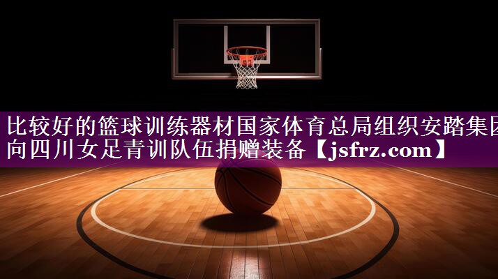 比较好的篮球训练器材国家体育总局组织安踏集团向四川女足青训队伍捐赠装备