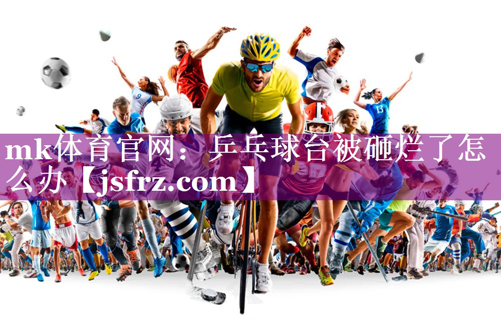 mk体育官网：乒乓球台被砸烂了怎么办