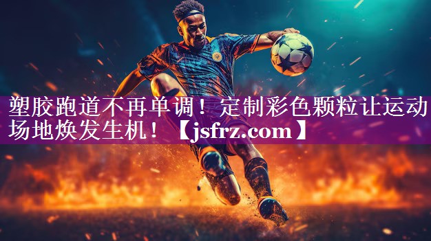 塑胶跑道不再单调！定制彩色颗粒让运动场地焕发生机！