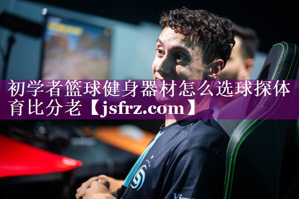 初学者篮球健身器材怎么选球探体育比分老