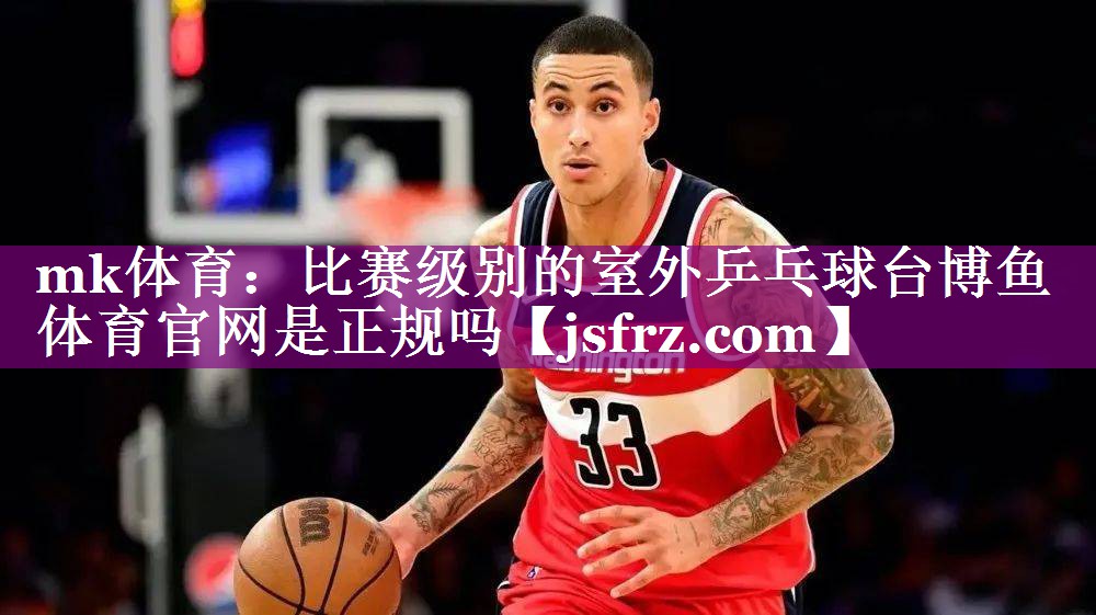 mk体育：比赛级别的室外乒乓球台博鱼体育官网是正规吗