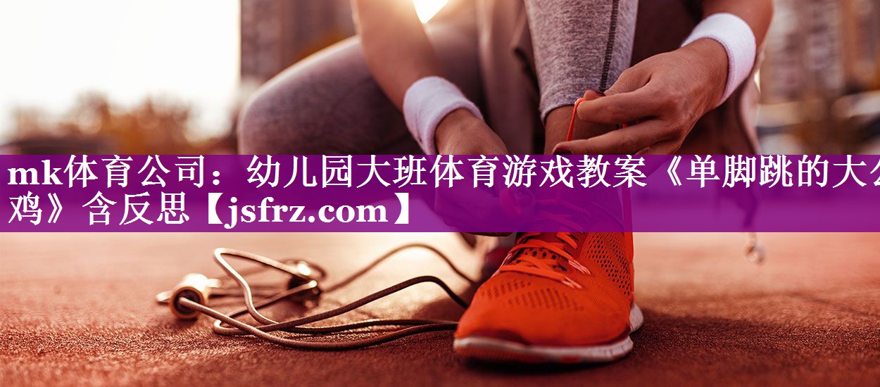 mk体育公司：幼儿园大班体育游戏教案《单脚跳的大公鸡》含反思
