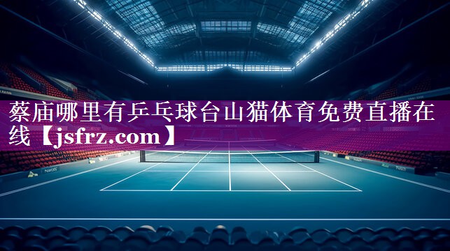 蔡庙哪里有乒乓球台山猫体育免费直播在线
