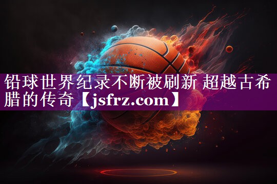 铅球世界纪录不断被刷新 超越古希腊的传奇