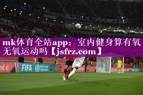 mk体育全站app：室内健身算有氧无氧运动吗