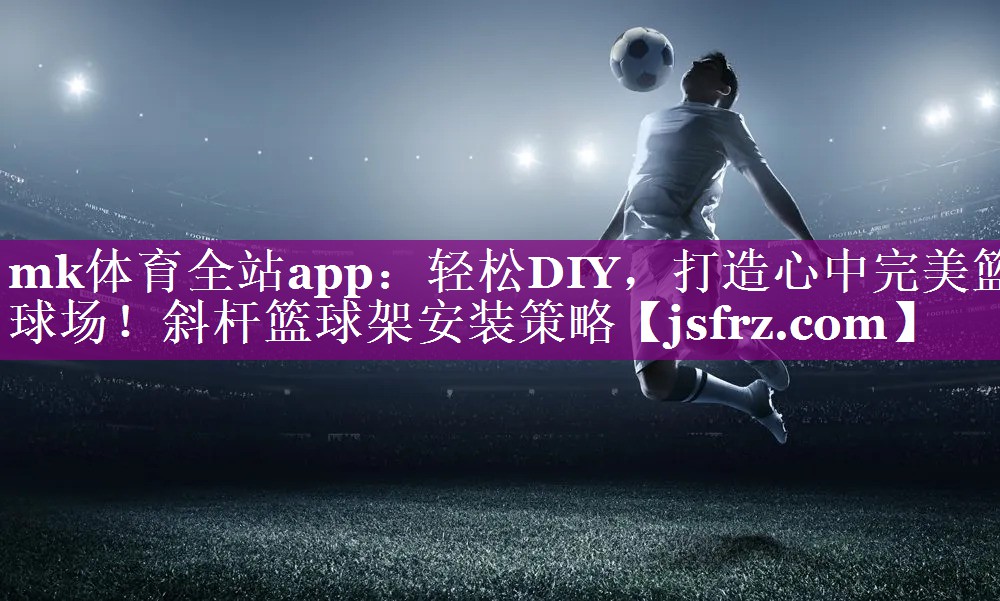 mk体育全站app：轻松DIY，打造心中完美篮球场！斜杆篮球架安装策略