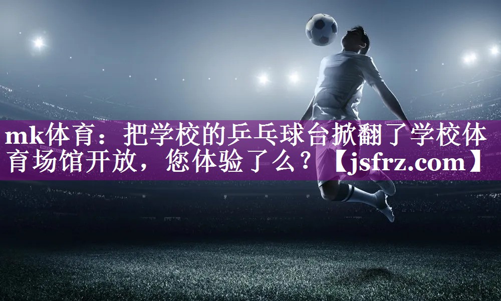 mk体育：把学校的乒乓球台掀翻了学校体育场馆开放，您体验了么？