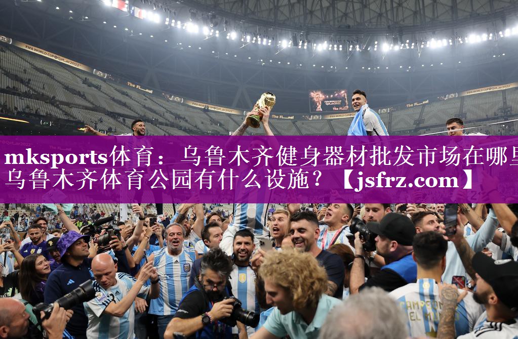 mksports体育：乌鲁木齐健身器材批发市场在哪里,乌鲁木齐体育公园有什么设施？