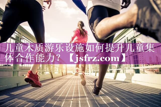 儿童木质游乐设施如何提升儿童集体合作能力？