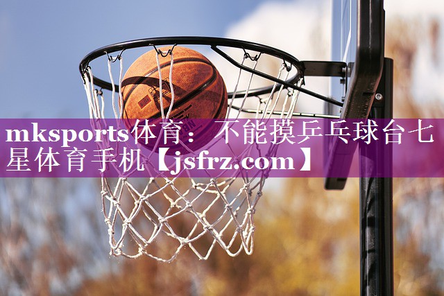 mksports体育：不能摸乒乓球台七星体育手机