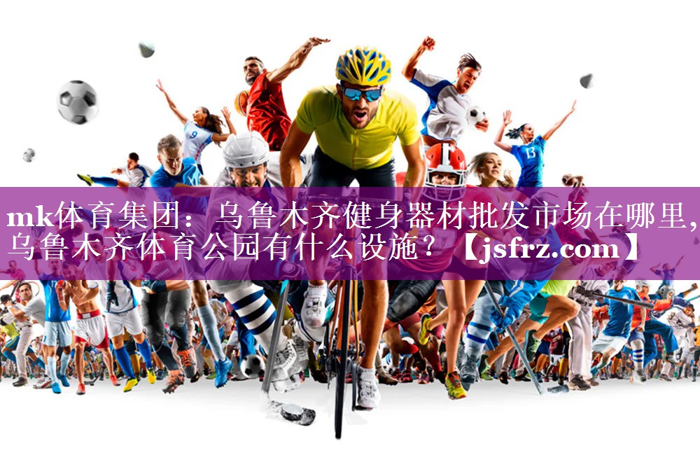 mk体育集团：乌鲁木齐健身器材批发市场在哪里,乌鲁木齐体育公园有什么设施？