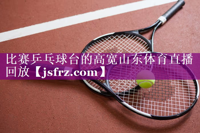 比赛乒乓球台的高宽山东体育直播回放