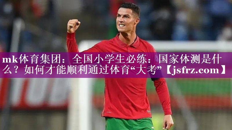 mk体育集团：全国小学生必练：国家体测是什么？如何才能顺利通过体育“大考”