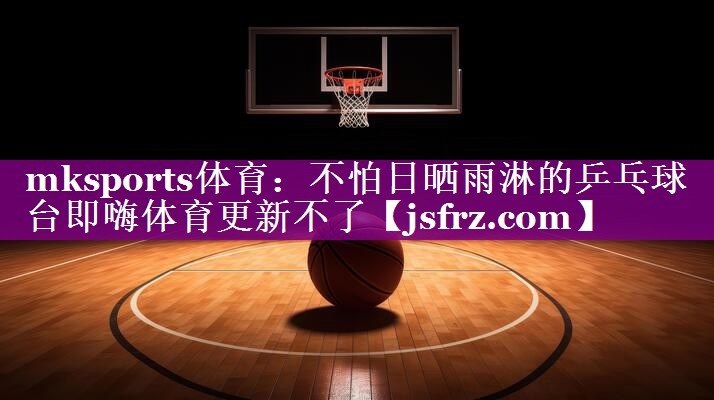 mksports体育：不怕日晒雨淋的乒乓球台即嗨体育更新不了