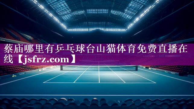 蔡庙哪里有乒乓球台山猫体育免费直播在线
