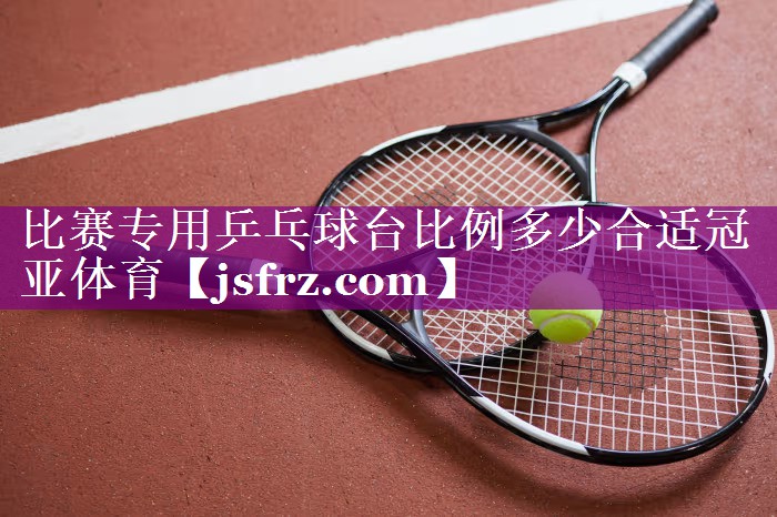 比赛专用乒乓球台比例多少合适冠亚体育