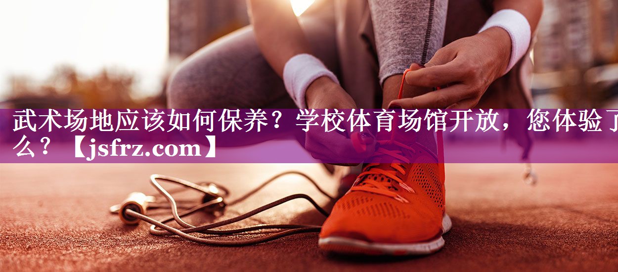 武术场地应该如何保养？学校体育场馆开放，您体验了么？