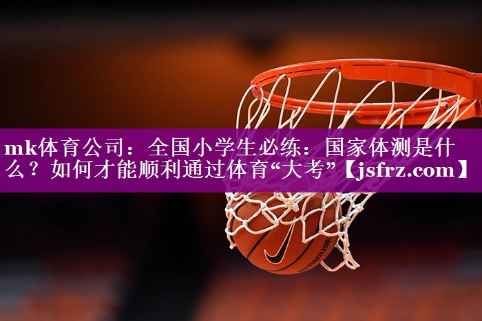 mk体育公司：全国小学生必练：国家体测是什么？如何才能顺利通过体育“大考”