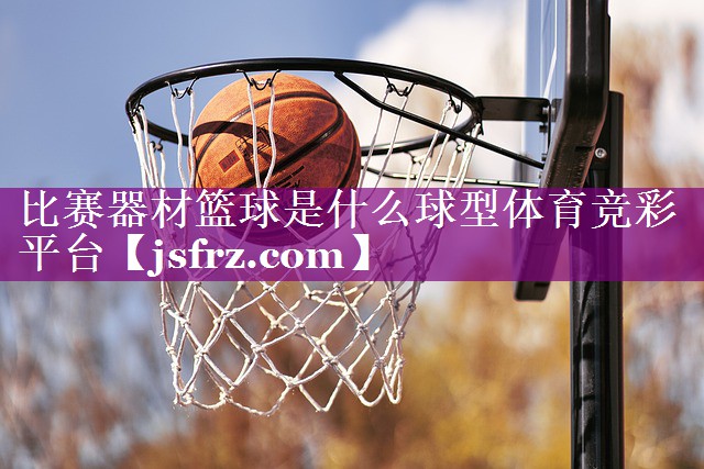 比赛器材篮球是什么球型体育竞彩平台