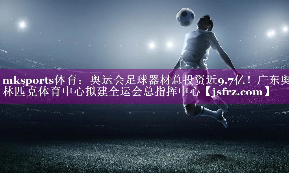 mksports体育：奥运会足球器材总投资近9.7亿！广东奥林匹克体育中心拟建全运会总指挥中心