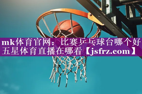mk体育官网：比赛乒乓球台哪个好五星体育直播在哪看