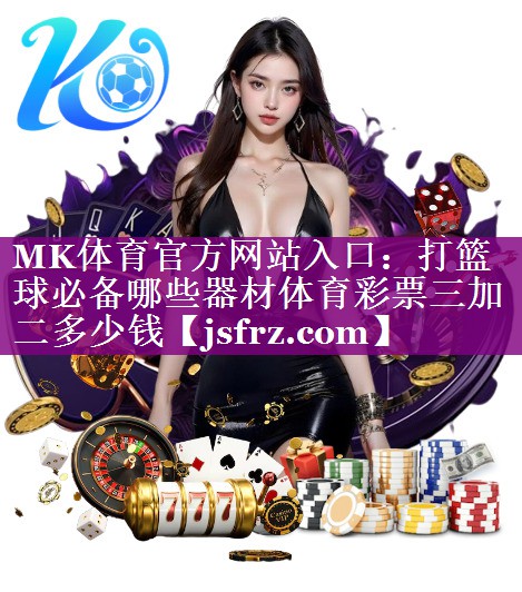 MK体育官方网站入口：打篮球必备哪些器材体育彩票三加二多少钱
