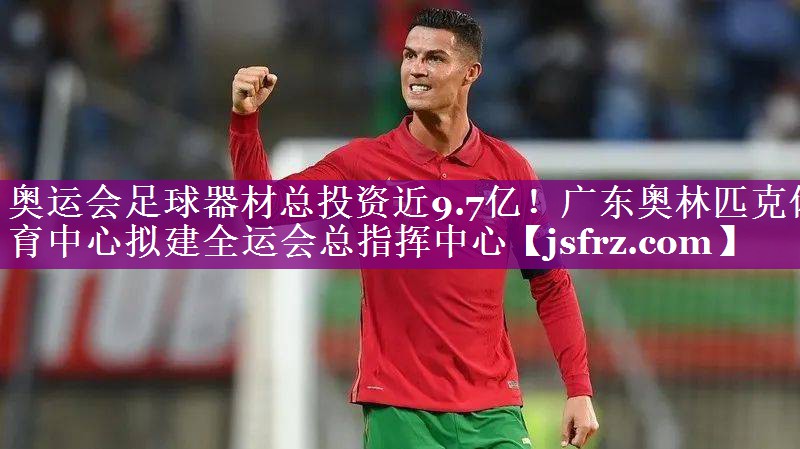 奥运会足球器材总投资近9.7亿！广东奥林匹克体育中心拟建全运会总指挥中心