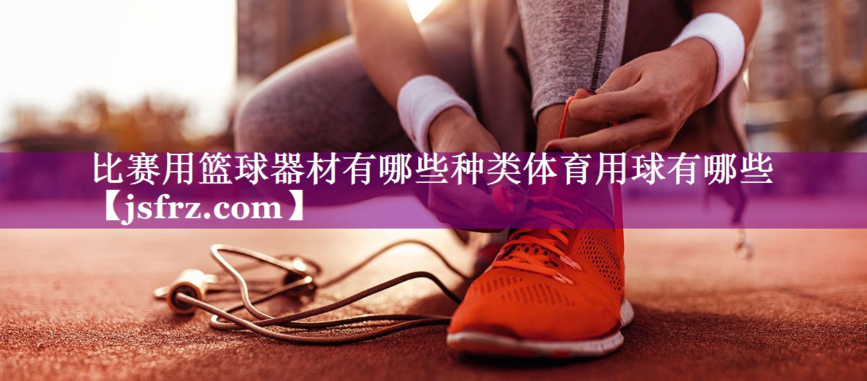 比赛用篮球器材有哪些种类体育用球有哪些