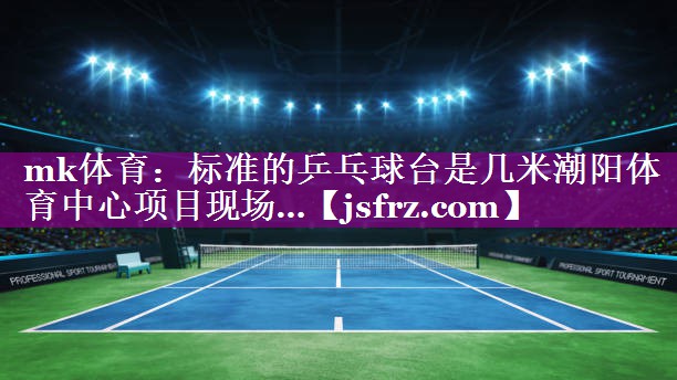mk体育：标准的乒乓球台是几米潮阳体育中心项目现场…