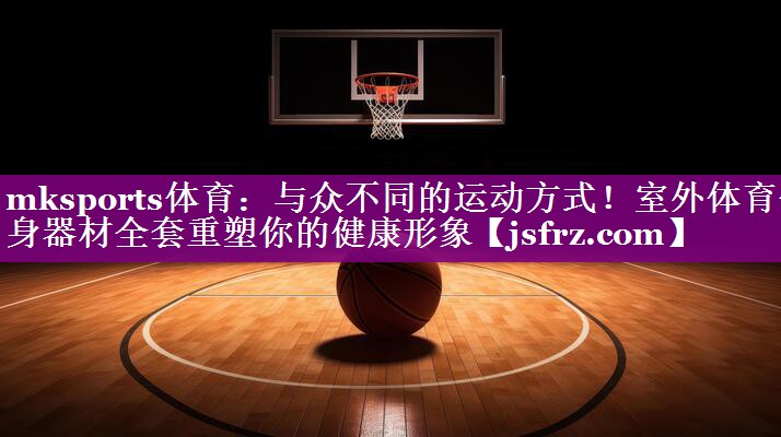 mksports体育：与众不同的运动方式！室外体育健身器材全套重塑你的健康形象