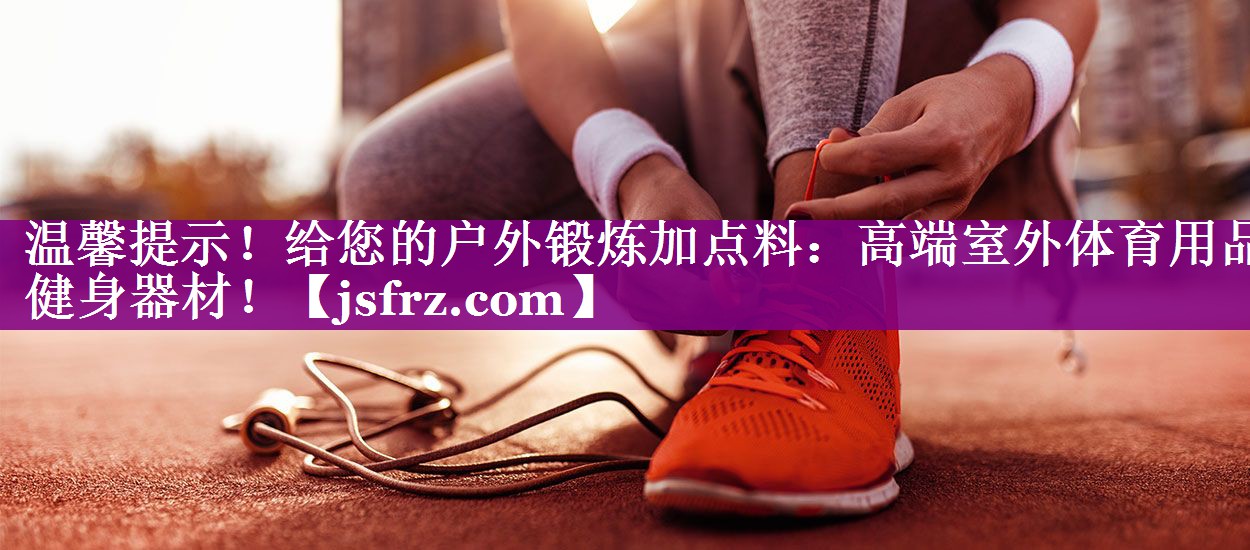 温馨提示！给您的户外锻炼加点料：高端室外体育用品健身器材！