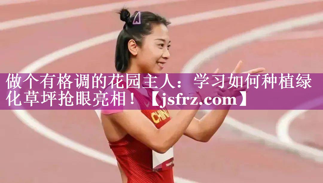 做个有格调的花园主人：学习如何种植绿化草坪抢眼亮相！