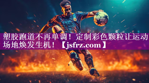 塑胶跑道不再单调！定制彩色颗粒让运动场地焕发生机！