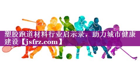 塑胶跑道材料行业启示录，助力城市健康建设