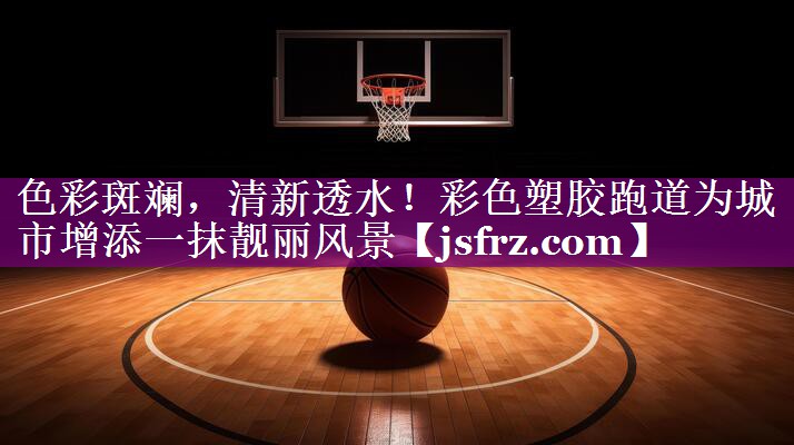 色彩斑斓，清新透水！彩色塑胶跑道为城市增添一抹靓丽风景