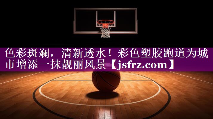 色彩斑斓，清新透水！彩色塑胶跑道为城市增添一抹靓丽风景